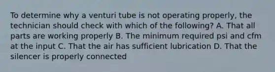 To determine why a venturi tube is not operating properly, the technician should check with which of the following? A. That all parts are working properly B. The minimum required psi and cfm at the input C. That the air has sufficient lubrication D. That the silencer is properly connected