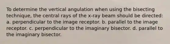 To determine the vertical angulation when using the bisecting technique, the central rays of the x-ray beam should be directed: a. perpendicular to the image receptor. b. parallel to the image receptor. c. perpendicular to the imaginary bisector. d. parallel to the imaginary bisector.