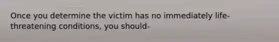 Once you determine the victim has no immediately life-threatening conditions, you should-