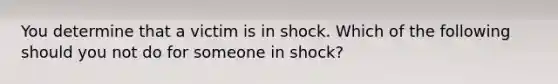 You determine that a victim is in shock. Which of the following should you not do for someone in shock?