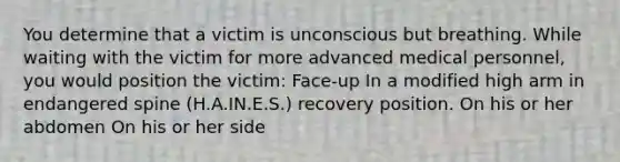 You determine that a victim is unconscious but breathing. While waiting with the victim for more advanced medical personnel, you would position the victim: Face-up In a modified high arm in endangered spine (H.A.IN.E.S.) recovery position. On his or her abdomen On his or her side