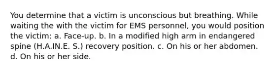 You determine that a victim is unconscious but breathing. While waiting the with the victim for EMS personnel, you would position the victim: a. Face-up. b. In a modified high arm in endangered spine (H.A.IN.E. S.) recovery position. c. On his or her abdomen. d. On his or her side.