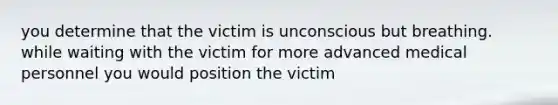 you determine that the victim is unconscious but breathing. while waiting with the victim for more advanced medical personnel you would position the victim