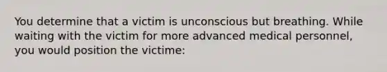 You determine that a victim is unconscious but breathing. While waiting with the victim for more advanced medical personnel, you would position the victime: