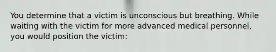 You determine that a victim is unconscious but breathing. While waiting with the victim for more advanced medical personnel, you would position the victim: