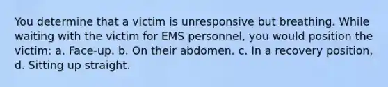 You determine that a victim is unresponsive but breathing. While waiting with the victim for EMS personnel, you would position the victim: a. Face-up. b. On their abdomen. c. In a recovery position, d. Sitting up straight.