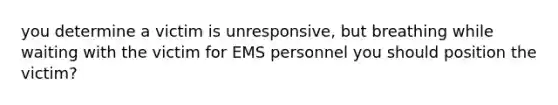 you determine a victim is unresponsive, but breathing while waiting with the victim for EMS personnel you should position the victim?