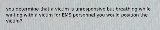 you determine that a victim is unresponsive but breathing while waiting with a victim for EMS personnel you would position the victim?