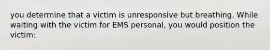 you determine that a victim is unresponsive but breathing. While waiting with the victim for EMS personal, you would position the victim: