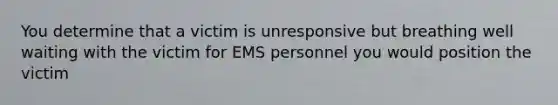 You determine that a victim is unresponsive but breathing well waiting with the victim for EMS personnel you would position the victim