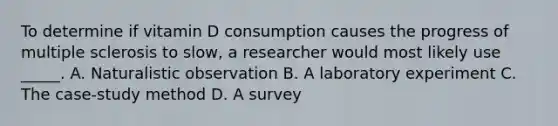 To determine if vitamin D consumption causes the progress of multiple sclerosis to slow, a researcher would most likely use _____. A. Naturalistic observation B. A laboratory experiment C. The case-study method D. A survey