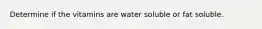 Determine if the vitamins are water soluble or fat soluble.​