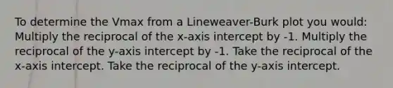 To determine the Vmax from a Lineweaver-Burk plot you would: Multiply the reciprocal of the x-axis intercept by -1. Multiply the reciprocal of the y-axis intercept by -1. Take the reciprocal of the x-axis intercept. Take the reciprocal of the y-axis intercept.