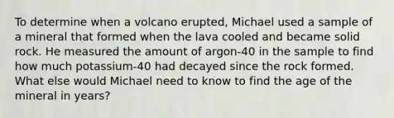 To determine when a volcano erupted, Michael used a sample of a mineral that formed when the lava cooled and became solid rock. He measured the amount of argon-40 in the sample to find how much potassium-40 had decayed since the rock formed. What else would Michael need to know to find the age of the mineral in years?