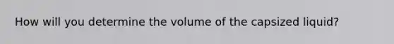 How will you determine the volume of the capsized liquid?