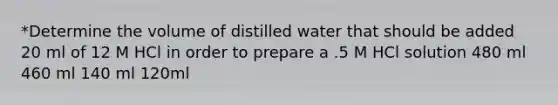 *Determine the volume of distilled water that should be added 20 ml of 12 M HCl in order to prepare a .5 M HCl solution 480 ml 460 ml 140 ml 120ml