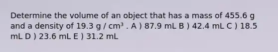 Determine the volume of an object that has a mass of 455.6 g and a density of 19.3 g / cm³ . A ) 87.9 mL B ) 42.4 mL C ) 18.5 mL D ) 23.6 mL E ) 31.2 mL