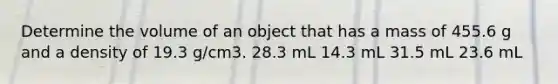 Determine the volume of an object that has a mass of 455.6 g and a density of 19.3 g/cm3. 28.3 mL 14.3 mL 31.5 mL 23.6 mL