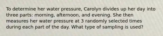 To determine her water pressure​, Carolyn divides up her day into three​ parts: morning,​ afternoon, and evening. She then measures her water pressure at 3 randomly selected times during each part of the day. What type of sampling is​ used?