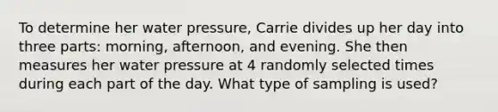 To determine her water pressure, Carrie divides up her day into three​ parts: morning,​ afternoon, and evening. She then measures her water pressure at 4 randomly selected times during each part of the day. What type of sampling is used?