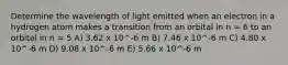 Determine the wavelength of light emitted when an electron in a hydrogen atom makes a transition from an orbital in n = 6 to an orbital in n = 5 A) 3.62 x 10^-6 m B) 7.46 x 10^-6 m C) 4.80 x 10^-6 m D) 9.08 x 10^-6 m E) 5.66 x 10^-6 m