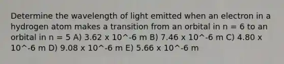 Determine the wavelength of light emitted when an electron in a hydrogen atom makes a transition from an orbital in n = 6 to an orbital in n = 5 A) 3.62 x 10^-6 m B) 7.46 x 10^-6 m C) 4.80 x 10^-6 m D) 9.08 x 10^-6 m E) 5.66 x 10^-6 m