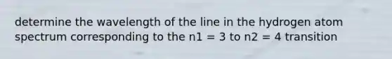 determine the wavelength of the line in the hydrogen atom spectrum corresponding to the n1 = 3 to n2 = 4 transition