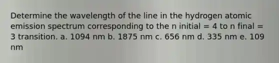 Determine the wavelength of the line in the hydrogen atomic emission spectrum corresponding to the n initial = 4 to n final = 3 transition. a. 1094 nm b. 1875 nm c. 656 nm d. 335 nm e. 109 nm