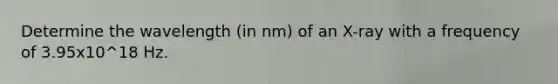 Determine the wavelength (in nm) of an X-ray with a frequency of 3.95x10^18 Hz.