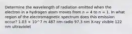 Determine the wavelength of radiation emitted when the electron in a hydrogen atom moves from n = 4 to n = 1. In what region of the electromagnetic spectrum does this emission occur? 1.03 × 10^7 m 487 nm radio 97.3 nm X-ray visible 122 nm ultraviolet