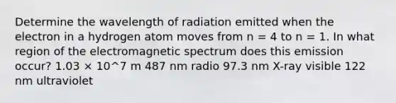 Determine the wavelength of radiation emitted when the electron in a hydrogen atom moves from n = 4 to n = 1. In what region of the electromagnetic spectrum does this emission occur? 1.03 × 10^7 m 487 nm radio 97.3 nm X-ray visible 122 nm ultraviolet