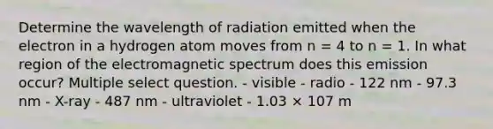 Determine the wavelength of radiation emitted when the electron in a hydrogen atom moves from n = 4 to n = 1. In what region of the electromagnetic spectrum does this emission occur? Multiple select question. - visible - radio - 122 nm - 97.3 nm - X-ray - 487 nm - ultraviolet - 1.03 × 107 m