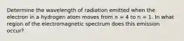 Determine the wavelength of radiation emitted when the electron in a hydrogen atom moves from n = 4 to n = 1. In what region of the electromagnetic spectrum does this emission occur?