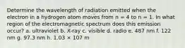 Determine the wavelength of radiation emitted when the electron in a hydrogen atom moves from n = 4 to n = 1. In what region of the electromagnetic spectrum does this emission occur? a. ultraviolet b. X-ray c. visible d. radio e. 487 nm f. 122 nm g. 97.3 nm h. 1.03 × 107 m