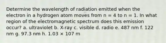 Determine the wavelength of radiation emitted when the electron in a hydrogen atom moves from n = 4 to n = 1. In what region of the electromagnetic spectrum does this emission occur? a. ultraviolet b. X-ray c. visible d. radio e. 487 nm f. 122 nm g. 97.3 nm h. 1.03 × 107 m