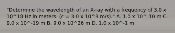 "Determine the wavelength of an X-ray with a frequency of 3.0 x 10^18 Hz in meters. (c = 3.0 x 10^8 m/s)." A. 1.0 x 10^-10 m C. 9.0 x 10^-19 m B. 9.0 x 10^26 m D. 1.0 x 10^-1 m