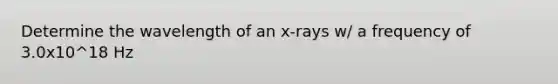 Determine the wavelength of an x-rays w/ a frequency of 3.0x10^18 Hz