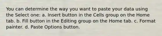 You can determine the way you want to paste your data using the Select one: a. Insert button in the Cells group on the Home tab. b. Fill button in the Editing group on the Home tab. c. Format painter. d. Paste Options button.