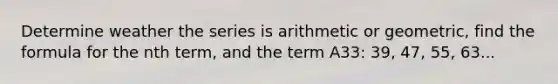 Determine weather the series is arithmetic or geometric, find the formula for the nth term, and the term A33: 39, 47, 55, 63...