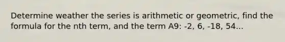 Determine weather the series is arithmetic or geometric, find the formula for the nth term, and the term A9: -2, 6, -18, 54...