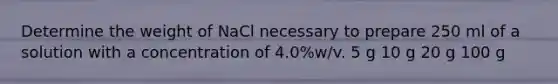 Determine the weight of NaCl necessary to prepare 250 ml of a solution with a concentration of 4.0%w/v. 5 g 10 g 20 g 100 g