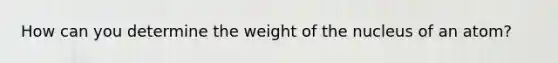 How can you determine the weight of the nucleus of an atom?