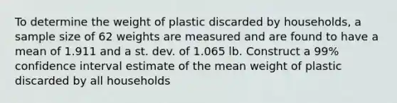 To determine the weight of plastic discarded by households, a sample size of 62 weights are measured and are found to have a mean of 1.911 and a st. dev. of 1.065 lb. Construct a 99% confidence interval estimate of the mean weight of plastic discarded by all households