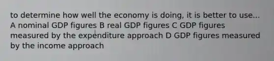 to determine how well the economy is doing, it is better to use... A nominal GDP figures B real GDP figures C GDP figures measured by the expenditure approach D GDP figures measured by the income approach