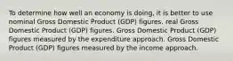 To determine how well an economy is doing, it is better to use nominal Gross Domestic Product (GDP) figures. real Gross Domestic Product (GDP) figures. Gross Domestic Product (GDP) figures measured by the expenditure approach. Gross Domestic Product (GDP) figures measured by the income approach.