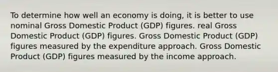 To determine how well an economy is doing, it is better to use nominal Gross Domestic Product (GDP) figures. real Gross Domestic Product (GDP) figures. Gross Domestic Product (GDP) figures measured by the expenditure approach. Gross Domestic Product (GDP) figures measured by the income approach.