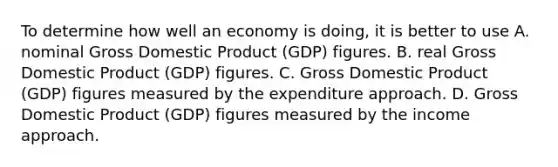 To determine how well an economy is​ doing, it is better to use A. nominal Gross Domestic Product​ (GDP) figures. B. real Gross Domestic Product​ (GDP) figures. C. Gross Domestic Product​ (GDP) figures measured by the expenditure approach. D. Gross Domestic Product​ (GDP) figures measured by the income approach.