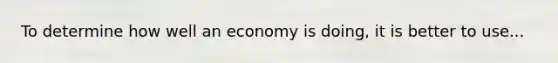 To determine how well an economy is doing, it is better to use...