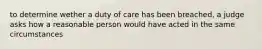 to determine wether a duty of care has been breached, a judge asks how a reasonable person would have acted in the same circumstances