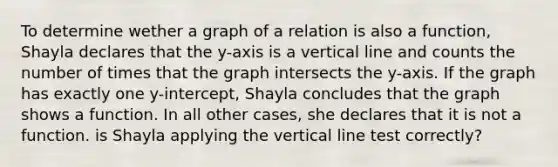 To determine wether a graph of a relation is also a function, Shayla declares that the y-axis is a <a href='https://www.questionai.com/knowledge/k6j3Z69xQg-vertical-line' class='anchor-knowledge'>vertical line</a> and counts the number of times that the graph intersects the y-axis. If the graph has exactly one y-intercept, Shayla concludes that the graph shows a function. In all other cases, she declares that it is not a function. is Shayla applying the vertical line test correctly?